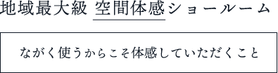 地域最大級 空間体感ショールーム ながく使うからこそ体感していただくこと